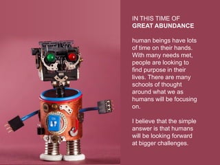 IN THIS TIME OF
GREAT ABUNDANCE
human beings have lots
of time on their hands.
With many needs met,
people are looking to
find purpose in their
lives. There are many
schools of thought
around what we as
humans will be focusing
on.
I believe that the simple
answer is that humans
will be looking forward
at bigger challenges.
 