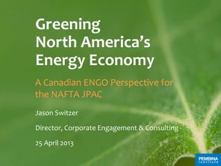 Greening
North America’s
Energy Economy
A Canadian ENGO Perspective for
the NAFTA JPAC
Jason Switzer
Director, Corporate Engagement & Consulting
25 April 2013
 