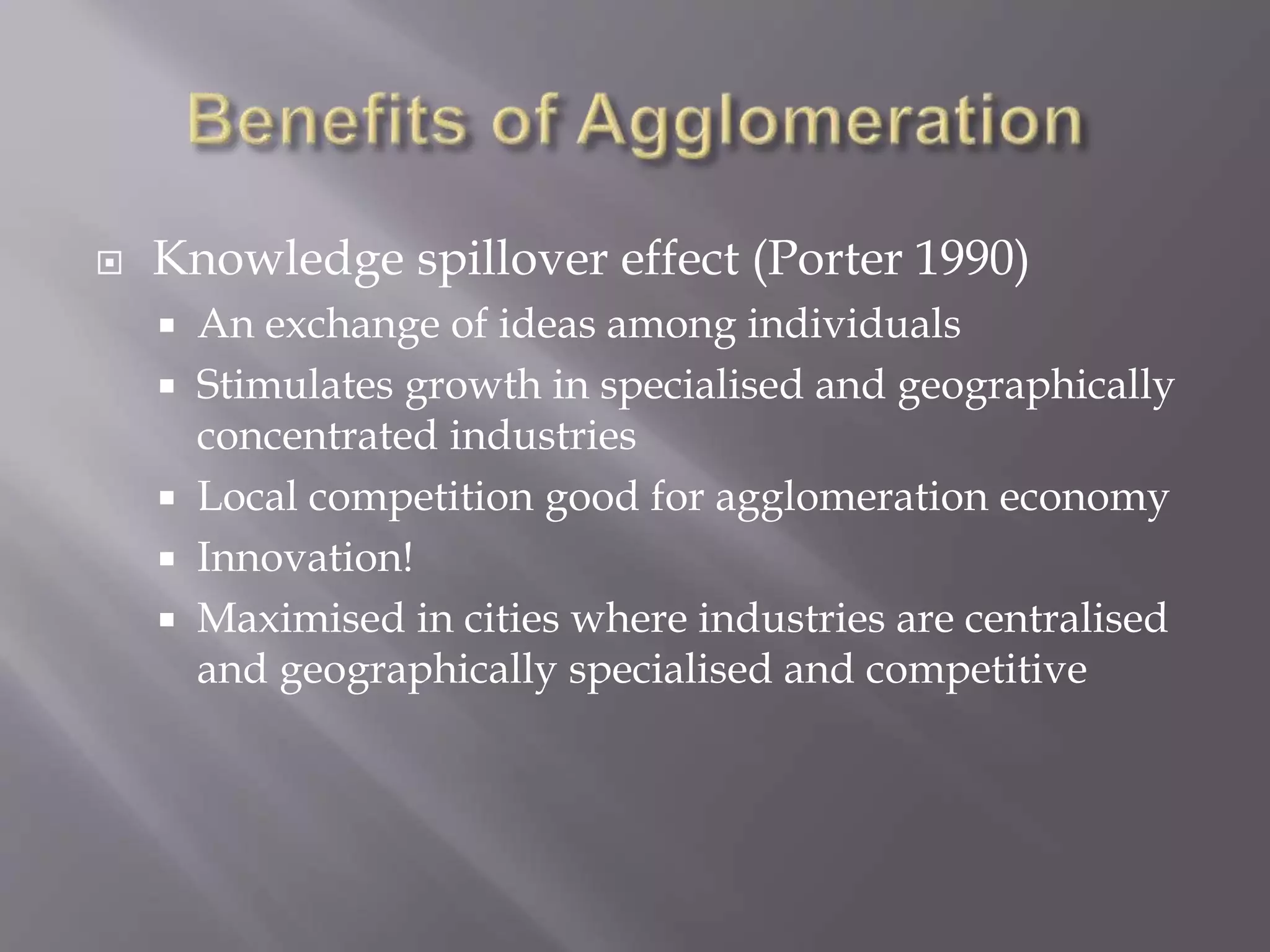 Knowledge spillover effect (Porter 1990)
 An exchange of ideas among individuals
 Stimulates growth in specialised and geographically
concentrated industries
 Local competition good for agglomeration economy
 Innovation!
 Maximised in cities where industries are centralised
and geographically specialised and competitive
 