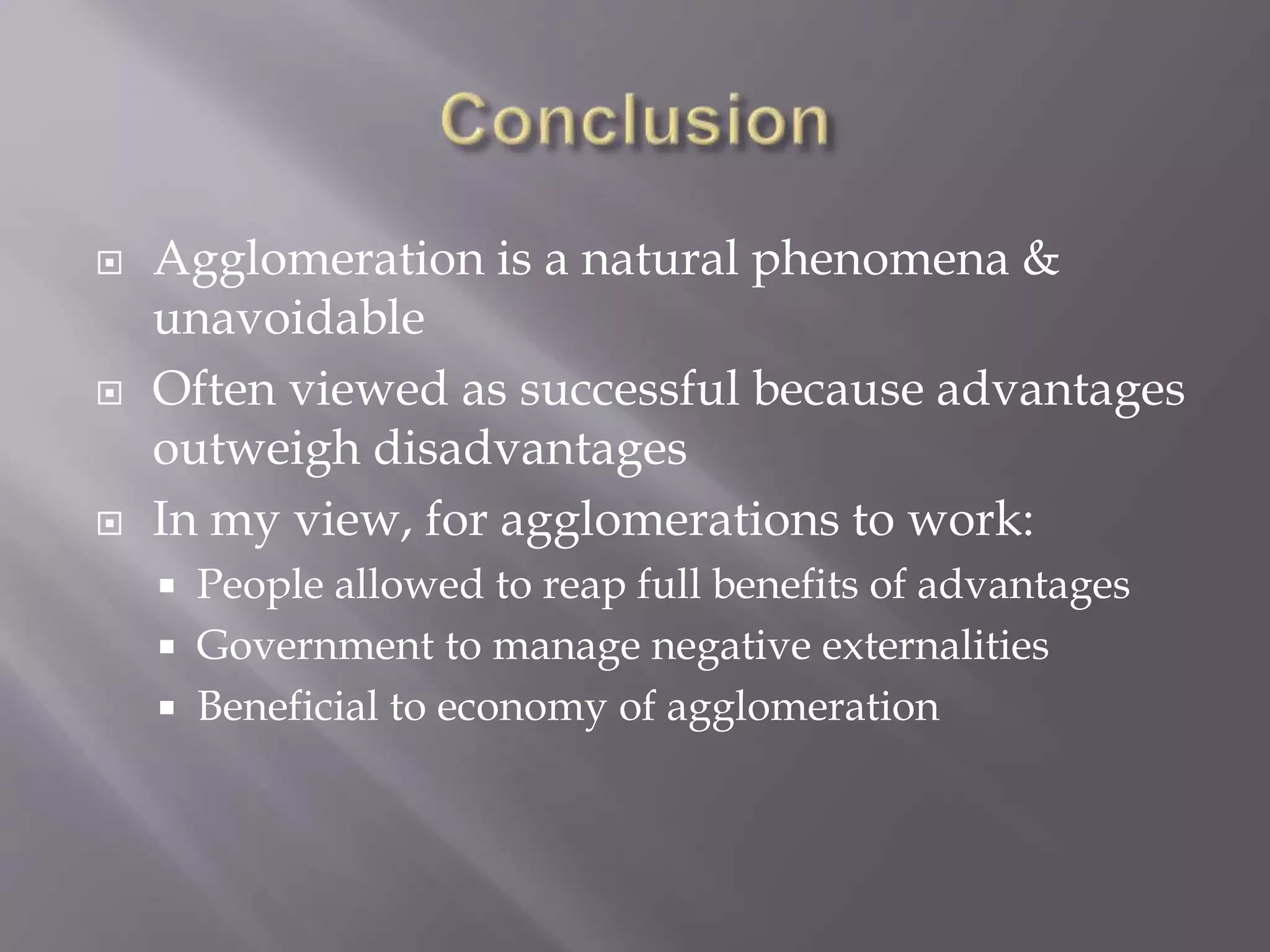  Agglomeration is a natural phenomena &
unavoidable
 Often viewed as successful because advantages
outweigh disadvantages
 In my view, for agglomerations to work:
 People allowed to reap full benefits of advantages
 Government to manage negative externalities
 Beneficial to economy of agglomeration
 
