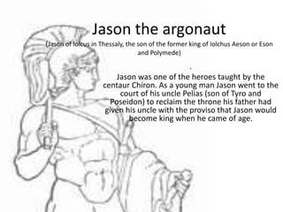 Jason the argonaut
(Jason of Iolcus in Thessaly, the son of the former king of Iolchus Aeson or Eson
                                and Polymede)

                                               .
                         Jason was one of the heroes taught by the
                    centaur Chiron. As a young man Jason went to the
                          court of his uncle Pelias (son of Tyro and
                       Poseidon) to reclaim the throne his father had
                     given his uncle with the proviso that Jason would
                            become king when he came of age.
 