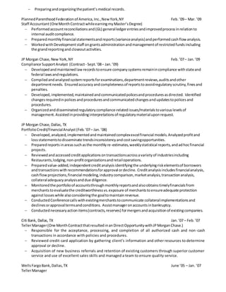  Preparingandorganizingthepatient’smedical records.
PlannedParenthoodFederationof America, Inc.,New York,NY Feb.’09– Mar. ’09
Staff Accountant (OneMonthContractwhileearningmyMaster’sDegree)
 Performedaccountreconciliationsand (GL) generalledgerentriesandimprovedprocessinrelationto
internal auditcompliance.
 Preparedmonthlyfinancialstatementsandreports(varianceanalysis)andperformedcashflow analysis.
 WorkedwithDevelopmentstaff ongrantsadministrationandmanagementof restrictedfundsincluding
the grandreportingand closeoutactivities.
JP Morgan Chase, New York,NY Feb.’07– Jan.’09
Compliance SupportAnalyst (Contract- Sept.’08– Jan. ’09)
 Developedandmaintainedlaw recordstoensure companysystemsremainincompliance withstateand
federal lawsandregulations.
 Compiledandanalyzedsystemreportsforexaminations,departmentreviews,auditsandother
departmentneeds. Ensuredaccuracyandcompletenessof reportstoavoidregulatoryscrutiny,finesand
penalties.
 Developed,implemented,maintainedandcommunicatedpolicesandproceduresasdirected. Identified
changesrequiredinpolicesandproceduresandcommunicatedchangesandupdatestopolicesand
procedures.
 Organizedanddisseminatedregulatorycompliance-relatedissues/materialstovariouslevelsof
management.Assistedinprovidinginterpretationsof regulatorymaterialuponrequest.
JP Morgan Chase, Dallas, TX
PortfolioCredit/FinancialAnalyst (Feb.’07– Jan.’08)
 Developed,analyzed,implementedandmaintainedcomplexexcelfinancial models.Analyzedprofitand
lossstatementstodisseminate trendsinconsistencyandcostsavingopportunities.
 Preparedreports inareassuchasthe monthlyre-estimates,weeklystatistical reports,andadhocfinancial
projects.
 Reviewedandaccessedcreditapplicationsontransactionsacrossavarietyof industriesincluding
Restaurants,lodging,non-profitorganizationsandretailoperations.
 Preparedvalue-added,independentcreditanalysisidentifyingthe underlyingriskelementsof borrowers
andtransactionswithrecommendationsforapproval ordecline. Creditanalysisincludesfinancialanalysis,
cashflowprojections,financial modeling,industrycomparison,marketanalysis,transactionanalysis,
collateraladequacyanalysisanddue diligence.
 Monitoredthe portfolioof accountsthroughmonthlyreportsandalsoobtainstimelyfinancialsfrom
merchantstoevaluatethe creditworthinessvs.exposure of merchantstoensureadequate protection
againstlosseswhile alsoconsideringthe goaltomaintainrevenue.
 ConductedConferencecallswithexistingmerchantstocommunicate collateralimplementationsand
declinesorapprovaltermsandconditions. Assistmanageronaccountsinbankruptcy.
 Conductednecessaryactionitems(contracts,reserves) formergersandacquisitionof existingcompanies.
Citi Bank, Dallas, TX Jan.’07 – Feb.’07
TellerManager(One MonthContractthatresultedinan DirectOpportunitywithJPMorganChase.)
 Responsible for the acceptance, processing, and completion of all authorized cash and non-cash
transactions in accordance with policies and procedures.
 Reviewed credit card application by gathering client’s information and other resources to determine
approval or decline.
 Acquisition of new business referrals and retention of existing customers through superior customer
service and use of excellent sales skills and managed a team to ensure quality service.
WellsFargoBank,Dallas,TX June ’05 – Jan. ’07
TellerManager
 