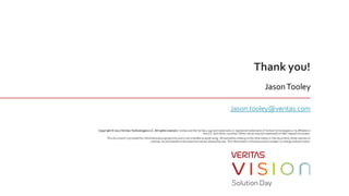 Thank you!
Copyright © 2017 Veritas TechnologiesLLC. Allrightsreserved. Veritasand theVeritasLogo aretrademarksor registered trademarksof VeritasTechnologies or itsaffiliatesin
theU.S. and other countries. Other namesmay betrademarksof their respectiveowners.
Thisdocument isprovided forinformationalpurposesonly andisnot intended asadvertising. All warrantiesrelating totheinformationin thisdocument, either expressor
implied, aredisclaimed to themaximum extent allowed by law. Theinformationin thisdocumentissubject to changewithoutnotice.
JasonTooley
Jason.tooley@veritas.com
 