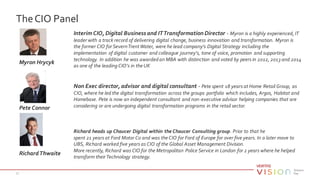 TheCIO Panel
37
Myron Hrycyk
Interim CIO, Digital Business and ITTransformation Director - Myron is a highly experienced, IT
leader with a track record of delivering digital change, business innovation and transformation. Myron is
the former CIO for SevernTrentWater, were he lead company's Digital Strategy including the
implementation of digital customer and colleague journey's, tone of voice, promotion and supporting
technology. In addition he was awarded an MBA with distinction and voted by peers in 2012, 2013 and 2014
as one of the leading CIO’s in the UK
Pete Connor
Non Exec director, advisor and digital consultant - Pete spent 18 years at Home Retail Group, as
CIO, where he led the digital transformation across the groups portfolio which includes, Argos, Habitat and
Homebase. Pete is now an independent consultant and non-executive advisor helping companies that are
considering or are undergoing digital transformation programs in the retail sector.
RichardThwaite
Richard heads up Chaucer Digital within the Chaucer Consulting group. Prior to that he
spent 21 years at Ford Motor Co and was the CIO for Ford of Europe for over five years. In a later move to
UBS, Richard worked five years as CIO of the Global Asset Management Division.
More recently, Richard was CIO for the Metropolitan Police Service in London for 2 years where he helped
transform their Technology strategy.
 