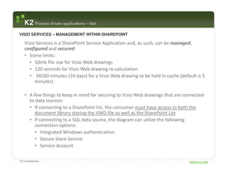 VISIO SERVICES – MANAGEMENT WITHIN SHAREPOINT

   Visio Services is a SharePoint Service Application and, as such, can be managed,
   configured and secured:
   • Some limits:
      • 50mb file size for Visio Web drawings
      • 120 seconds for Visio Web drawing re-calculation
      • 34560 minutes (24 days) for a Visio Web drawing to be held in cache (default is 5
        minutes)

   • A few things to keep in mind for securing to Visio Web drawings that are connected
     to data sources:
     • If connecting to a SharePoint list, the consumer must have access to both the
        document library storing the VWD file as well as the SharePoint List
     • If connecting to a SQL data source, the diagram can utilize the following
        connection options:
        • Integrated Windows authentication
        • Secure Store Service
        • Service Account

K2 Confidential                                                                  WWW.K2.COM
 
