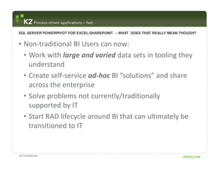 SQL SERVER POWERPIVOT FOR EXCEL/SHAREPOINT – WHAT DOES THAT REALLY MEAN THOUGH?


• Non-traditional BI Users can now:
  • Work with large and varied data sets in tooling they
    understand
  • Create self-service ad-hoc BI “solutions” and share
    across the enterprise
  • Solve problems not currently/traditionally
    supported by IT
  • Start RAD lifecycle around BI that can ultimately be
    transitioned to IT


K2 Confidential                                                          WWW.K2.COM
 