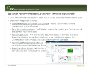 SQL SERVER POWERPIVOT FOR EXCEL/SHAREPOINT – MANAGING IN SHAREPOINT

• Once a PowerPivot workbook has been built it can be published into SharePoint 2010
• SharePoint Integration Features:
  • Content Storage & Document Management – native SharePoint document
    management policies/features
  • Excel Services Integration – Excel Services powers the rendering of Excel workbook
    that contain PowerPivot data
  • PowerPivot Gallery - Rich preview and document access is provided through a
    PowerPivot Gallery library that includes accurate thumbnail images of the
    worksheets or named ranges in a published PowerPivot workbook
  • PowerPivot Management Dashboard – Consolidate management and reporting
    capabilities hosted within Central Admin
  • PowerPivot Data Refresh – While data is initially stored within the workbook, users
    can schedule data refreshes from underlying data sources




K2 Confidential                                                                 WWW.K2.COM
 