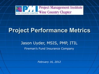 Project Performance Metrics
Jason Uyder, MSIS, PMP, ITIL
Fireman’s Fund Insurance Company

February 16, 2012

 
