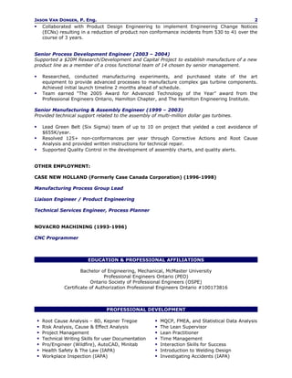 JASON VAN DONGEN, P. Eng.                                                                            2
       Collaborated with Product Design Engineering to implement Engineering Change Notices
        (ECNs) resulting in a reduction of product non conformance incidents from 530 to 41 over the
        course of 3 years.


Senior Process Development Engineer (2003 – 2004)
Supported a $20M Research/Development and Capital Project to establish manufacture of a new
product line as a member of a cross functional team of 14 chosen by senior management.

       Researched, conducted manufacturing experiments, and purchased state of the art
        equipment to provide advanced processes to manufacture complex gas turbine components.
        Achieved initial launch timeline 2 months ahead of schedule.
       Team earned “The 2005 Award for Advanced Technology of the Year” award from the
        Professional Engineers Ontario, Hamilton Chapter, and The Hamilton Engineering Institute.

Senior Manufacturing & Assembly Engineer (1999 – 2003)
Provided technical support related to the assembly of multi-million dollar gas turbines.

       Lead Green Belt (Six Sigma) team of up to 10 on project that yielded a cost avoidance of
        $655K/year.
       Resolved 125+ non-conformances per year through Corrective Actions and Root Cause
        Analysis and provided written instructions for technical repair.
       Supported Quality Control in the development of assembly charts, and quality alerts.


OTHER EMPLOYMENT:

CASE NEW HOLLAND (Formerly Case Canada Corporation) (1996-1998)

Manufacturing Process Group Lead

Liaison Engineer / Product Engineering

Technical Services Engineer, Process Planner


NOVACRO MACHINING (1993-1996)

CNC Programmer



                            EDUCATION & PROFESSIONAL AFFILIATIONS

                          Bachelor of Engineering, Mechanical, McMaster University
                                    Professional Engineers Ontario (PEO)
                              Ontario Society of Professional Engineers (OSPE)
                  Certificate of Authorization Professional Engineers Ontario #100173816



                                     PROFESSIONAL DEVELOPMENT

       Root Cause Analysis – 8D, Kepner Tregoe              MQCP, FMEA, and Statistical Data Analysis
       Risk Analysis, Cause & Effect Analysis               The Lean Supervisor
       Project Management                                   Lean Practitioner
       Technical Writing Skills for user Documentation      Time Management
       Pro/Engineer (Wildfire), AutoCAD, Minitab            Interaction Skills for Success
       Health Safety & The Law (IAPA)                       Introduction to Welding Design
       Workplace Inspection (IAPA)                          Investigating Accidents (IAPA)
 