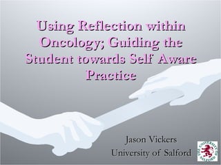 Using Reflection within Oncology; Guiding the Student towards Self Aware Practice Jason Vickers University of Salford 