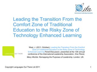 Leading the Transition From the Comfort Zone of Traditional Education to the Risky Zone of Technology Enhanced Learning West, J. (2011, October).  Leading the Transition From the Comfort Zone of Traditional Education to the Risky Zone of Technology Enhanced Learning  Panel Discussion, presented at the 13th annual conference of the International Leadership Association,  One Planet, Many Worlds: Remapping the Purposes of Leadership , London, UK.   