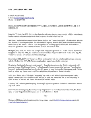 FOR IMMEDIATE RELEASE


Contact: Jason Yanna
E-mail: info@bringjasonjustice.org
Phone: (757) 328-0161


PRESUMED INNOCENT, BUT EFFECTIVELY HELD CAPTIVE, VIRGINIA MAN’S LIFE IS A
SHAMBLES


Franklin, Virginia, April 30, 2010: After allegedly striking a drunken man with his vehicle, Jason Yanna
has been subjected to a travesty of the legal system which has ruined his life.

While on a business trip in southeastern Massachusetts, Mr. Yanna allegedly hit a drunken man who ran
into the road. According to reports, the man had been arguing with his wife prior to suddenly running
out in front of Mr. Yanna's vehicle. Even though he was traveling approximately ten miles an hour
under the speed limit, Mr. Yanna was unable to avoid the drunken man.

On April 23rd, 2009, Mr. Yanna was charged with Negligent Operation of a Motor Vehicle. Summoned
to appear on June 4th, 2009, the case was dismissed without prejudice. However, on the same day, Mr.
Yanna was issued a new citation for the same charge.

Prior to June 12th, 2009, Mr. Yanna was able to continue to work, but not allowed to drive a company
vehicle. On July 8th, 2009, Mr. Yanna was placed on unpaid leave by his employer.

Despite the fact that all charges were dropped by the police department, the District Attorney is still
pushing the case. The District Attorney's office has called numerous pre-trial hearings. These hearings
have only lead to still more hearings, leaving Mr. Yanna in legal limbo and without a paycheck. Adding
insult to injury, Mr. Yanna must travel from Virginia to Massachusetts for each hearing.

After more than a year of this legal “ping-pong” the issue is still being dragged through the court
system. With no previous criminal record, and out of work, Mr. Yanna has had to sell everything of
value in order to survive. Mr. Yanna now stands to lose his house.

Recently, Mr. Yanna's right to a speedy trial was yet again delayed with a tentative continuance date of
July 17th, 2010.

Innocent until proven guilty, but outrageously “imprisoned” by an ineffectual court system, Mr. Yanna
seeks to warn the public that this could just as easily happen to them!

                                                  ###

If you would like more information on this topic, please e-mail: info@bringjasonjustice.org or visit
www.bringjasonjustice.org
 