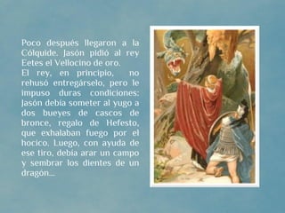 Poco después llegaron a la
Cólquide. Jasón pidió al rey
Eetes el Vellocino de oro.
El rey, en principio,      no
rehusó entregárselo, pero le
impuso duras condiciones:
Jasón debía someter al yugo a
dos bueyes de cascos de
bronce, regalo de Hefesto,
que exhalaban fuego por el
hocico. Luego, con ayuda de
ese tiro, debía arar un campo
y sembrar los dientes de un
dragón...
 