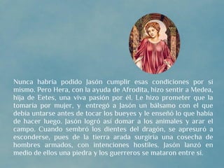 Nunca habría podido Jasón cumplir esas condiciones por sí
mismo. Pero Hera, con la ayuda de Afrodita, hizo sentir a Medea,
hija de Eetes, una viva pasión por él. Le hizo prometer que la
tomaría por mujer, y  entregó a Jasón un bálsamo con el que
debía untarse antes de tocar los bueyes y le enseñó lo que había
de hacer luego. Jasón logró así domar a los animales y arar el
campo. Cuando sembró los dientes del dragón, se apresuró a
esconderse, pues de la tierra arada surgiría una cosecha de
hombres armados, con intenciones hostiles. Jasón lanzó en
medio de ellos una piedra y los guerreros se mataron entre sí.
 