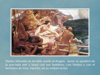 Medea infundió un terrible sueño al dragón. Jasón se apoderó de
la preciada piel y huyó con sus hombres, con Medea y con el
hermano de ésta, Apsirto, en su embarcación.
 