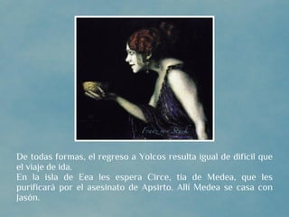 De todas formas, el regreso a Yolcos resulta igual de difícil que
el viaje de ida.
En la isla de Eea les espera Circe, tía de Medea, que les
purificará por el asesinato de Apsirto. Allí Medea se casa con
Jasón.
 