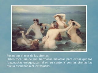 Pasan por el mar de las sirenas.
Orfeo toca una de sus  hermosas melodías para evitar que los
Argonautas enloquezcan al oir su canto. Y son las sirenas las
que lo escuchan a él, extasiadas...
 