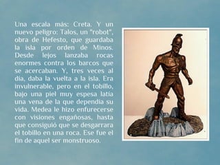 Una escala más: Creta. Y un
nuevo peligro: Talos, un "robot",
obra de Hefesto, que guardaba
la isla por orden de Minos.
Desde lejos lanzaba rocas
enormes contra los barcos que
se acercaban. Y, tres veces al
día, daba la vuelta a la isla. Era
invulnerable, pero en el tobillo,
bajo una piel muy espesa latía
una vena de la que dependía su
vida. Medea le hizo enfurecerse
con visiones engañosas, hasta
que consiguió que se desgarrara
el tobillo en una roca. Ese fue el
fin de aquel ser monstruoso.
 