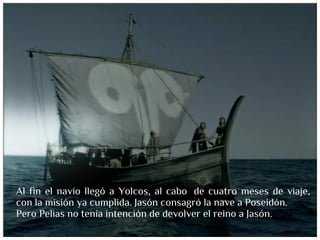 Al fin el navío llegó a Yolcos, al cabo  de cuatro meses de viaje,
con la misión ya cumplida. Jasón consagró la nave a Poseidón.
Pero Pelias no tenía intención de devolver el reino a Jasón.
 