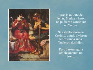 Tras la muerte de
Pelias, Medea y Jasón
no pudieron continuar
      en Yolcos.

  Se establecieron en
Corinto, donde vivieron
   felices unos años.
  Tuvieron dos hijos.

  Pero Jasón seguía
  ambicionando un
        trono.
 