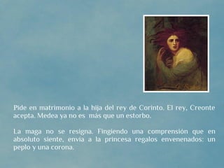 Pide en matrimonio a la hija del rey de Corinto. El rey, Creonte
acepta. Medea ya no es más que un estorbo.

La maga no se resigna. Fingiendo una comprensión que en
absoluto siente, envía a la princesa regalos envenenados: un
peplo y una corona.
 