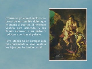 Creúsa se prueba el peplo y cae
presa de un terrible dolor que
le quema el cuerpo. El hermoso
vestido está ardiendo, y las
llamas alcanzan a su padre y
reducen a cenizas el palacio.

Pero Medea ha de castigar aun
más duramente a Jasón: mata a
los hijos que ha tenido con él.
 