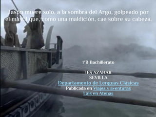 Jasón muere solo, a la sombra del Argo, golpeado por
el mástil que, como una maldición, cae sobre su cabeza.




                             1ºB Bachillerato

                               IES AZAHAR
                                 SEVILLA
                   Departamento de Lenguas Clásicas
                      Publicada en Viajes y aventuras
                              Lais en Atenas
 
