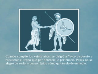 Cuando cumplió los veinte años, se dirigió a Yolco dispuesto a
recuperar el trono que por herencia le pertenecía. Pelias no se
alegró de verlo, y pensó rápido cómo quitárselo de enmedio.
 