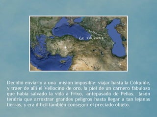 Decidió enviarlo a una  misión imposible: viajar hasta la Cólquide,
y traer de allí el Vellocino de oro, la piel de un carnero fabuloso
que había salvado la vida a Frixo,  antepasado de Pelias. Jasón
tendría que arrostrar grandes peligros hasta llegar a tan lejanas
tierras, y era difícil también conseguir el preciado objeto.
 