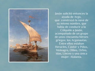 Jasón solicitó entonces la
      ayuda de Argo,
que  construyó la nave de
  su mismo nombre, que
  había de conducir a la
     Cólquide a Jasón,
acompañado de un grupo
de unos cincuenta héroes
 griegos: los Argonautas.
    Entre ellos estaban
Heracles, Cástor y Pólux,
 Meleagro, Olileo, Orfeo,
 Idas, Linceo y una única
     mujer: Atalanta.
 