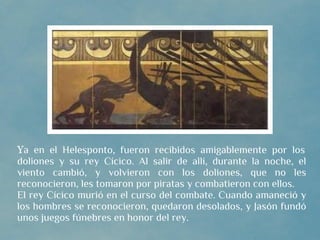 Ya en el Helesponto, fueron recibidos amigablemente por los
doliones y su rey Cícico. Al salir de allí, durante la noche, el
viento cambió, y volvieron con los doliones, que no les
reconocieron, les tomaron por piratas y combatieron con ellos.
El rey Cícico murió en el curso del combate. Cuando amaneció y
los hombres se reconocieron, quedaron desolados, y Jasón fundó
unos juegos fúnebres en honor del rey.
 