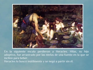 En la siguiente escala perdieron a Heracles. Hilas, su hijo
adoptivo, fue arrastrado por las ninfas de una fuente en la que se
inclinó para beber.
Heracles lo buscó inútilmente y se negó a partir sin él.
 