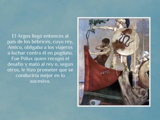 El Argos llegó entonces al
país de los bébrices, cuyo rey,
Amico, obligaba a los viajeros
a luchar contra él en pugilato.
  Fue Pólux quien recogió el
desafío y mató al rey o, según
otros, le hizo prometer que se
    conduciría mejor en lo
            sucesivo.
 