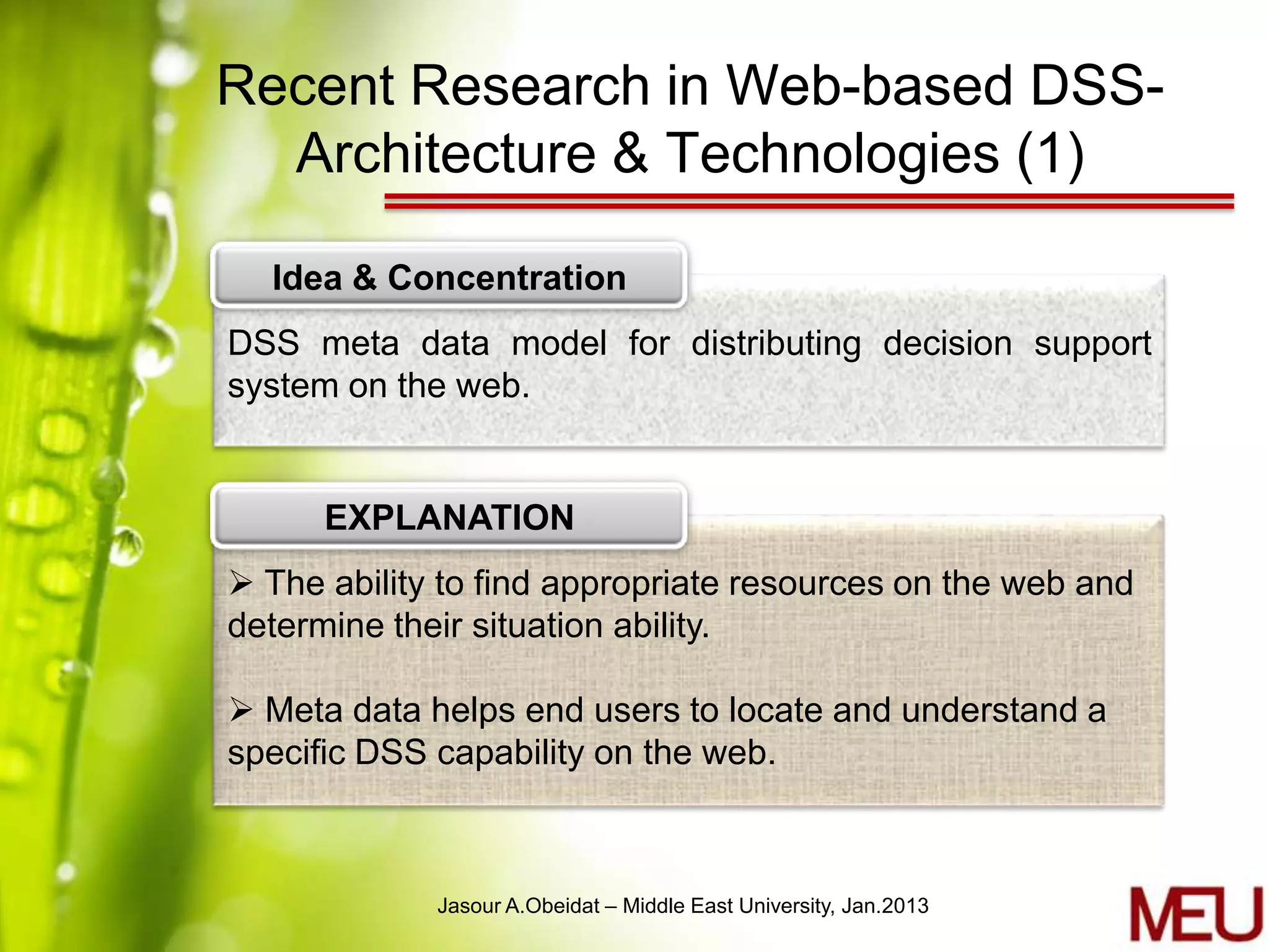Recent Research in Web-based DSS-
  Architecture & Technologies (1)

  Idea & Concentration
DSS meta data model for distributing decision support
system on the web.


      EXPLANATION
 The ability to find appropriate resources on the web and
determine their situation ability.

 Meta data helps end users to locate and understand a
specific DSS capability on the web.



             Jasour A.Obeidat – Middle East University, Jan.2013
 
