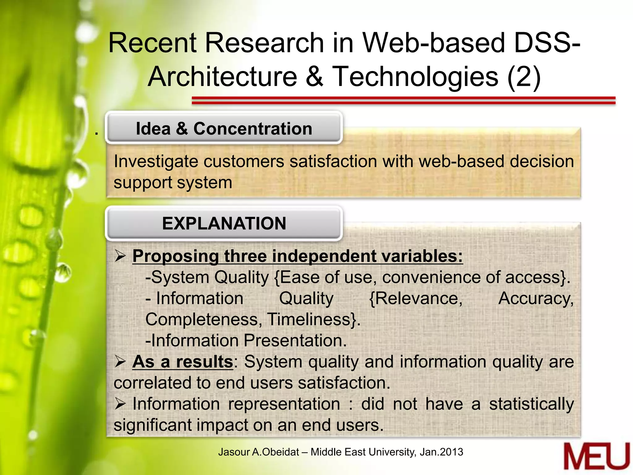 Recent Research in Web-based DSS-
      Architecture & Technologies (2)
.     Idea & Concentration
    Investigate customers satisfaction with web-based decision
    support system

          EXPLANATION
     Proposing three independent variables:
        -System Quality {Ease of use, convenience of access}.
        - Information     Quality     {Relevance,   Accuracy,
        Completeness, Timeliness}.
        -Information Presentation.
     As a results: System quality and information quality are
    correlated to end users satisfaction.
     Information representation : did not have a statistically
    significant impact on an end users.
                 Jasour A.Obeidat – Middle East University, Jan.2013
 