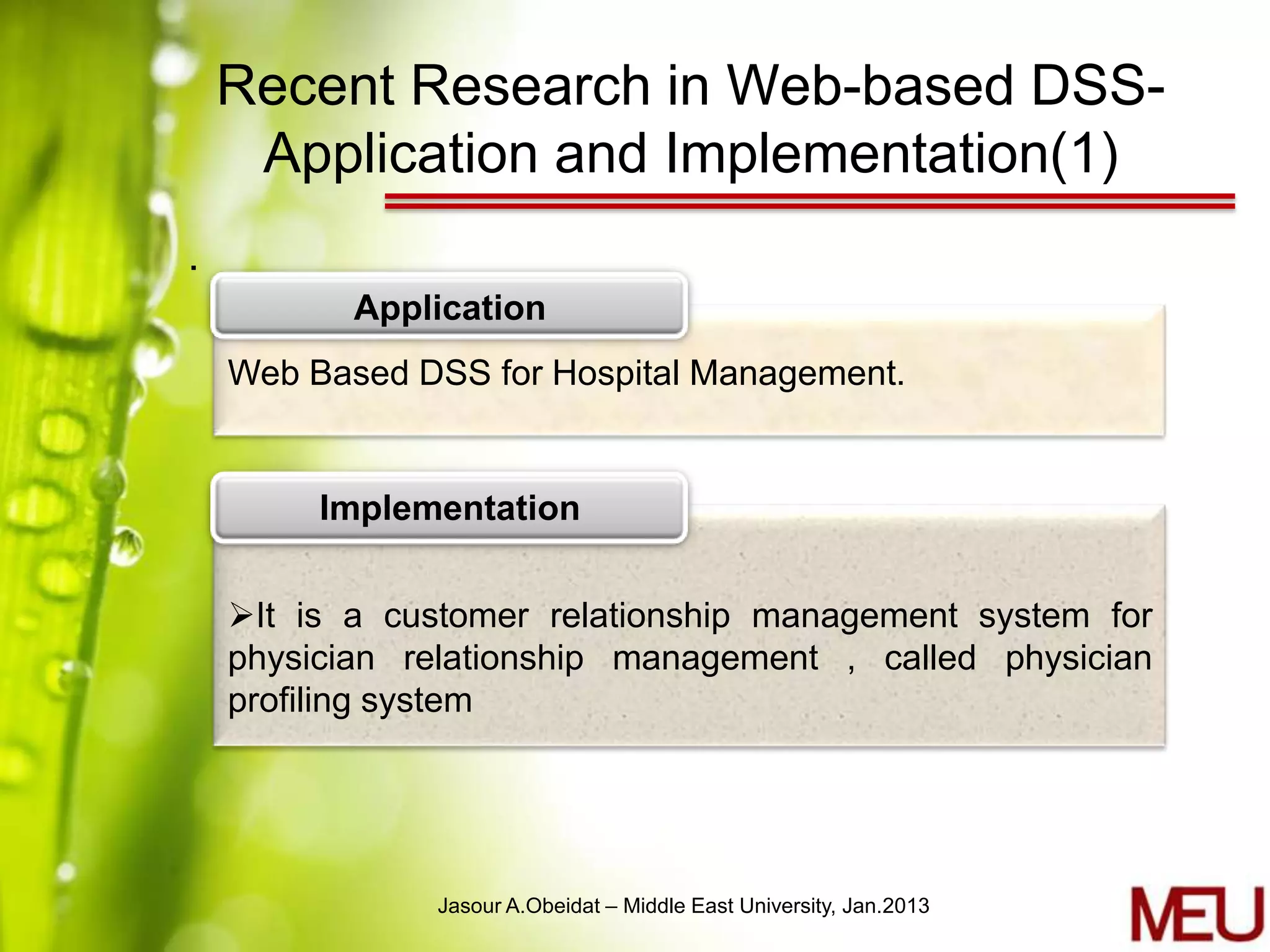 Recent Research in Web-based DSS-
     Application and Implementation(1)
.
           Application
    Web Based DSS for Hospital Management.


         Implementation


    It is a customer relationship management system for
    physician relationship management , called physician
    profiling system




               Jasour A.Obeidat – Middle East University, Jan.2013
 