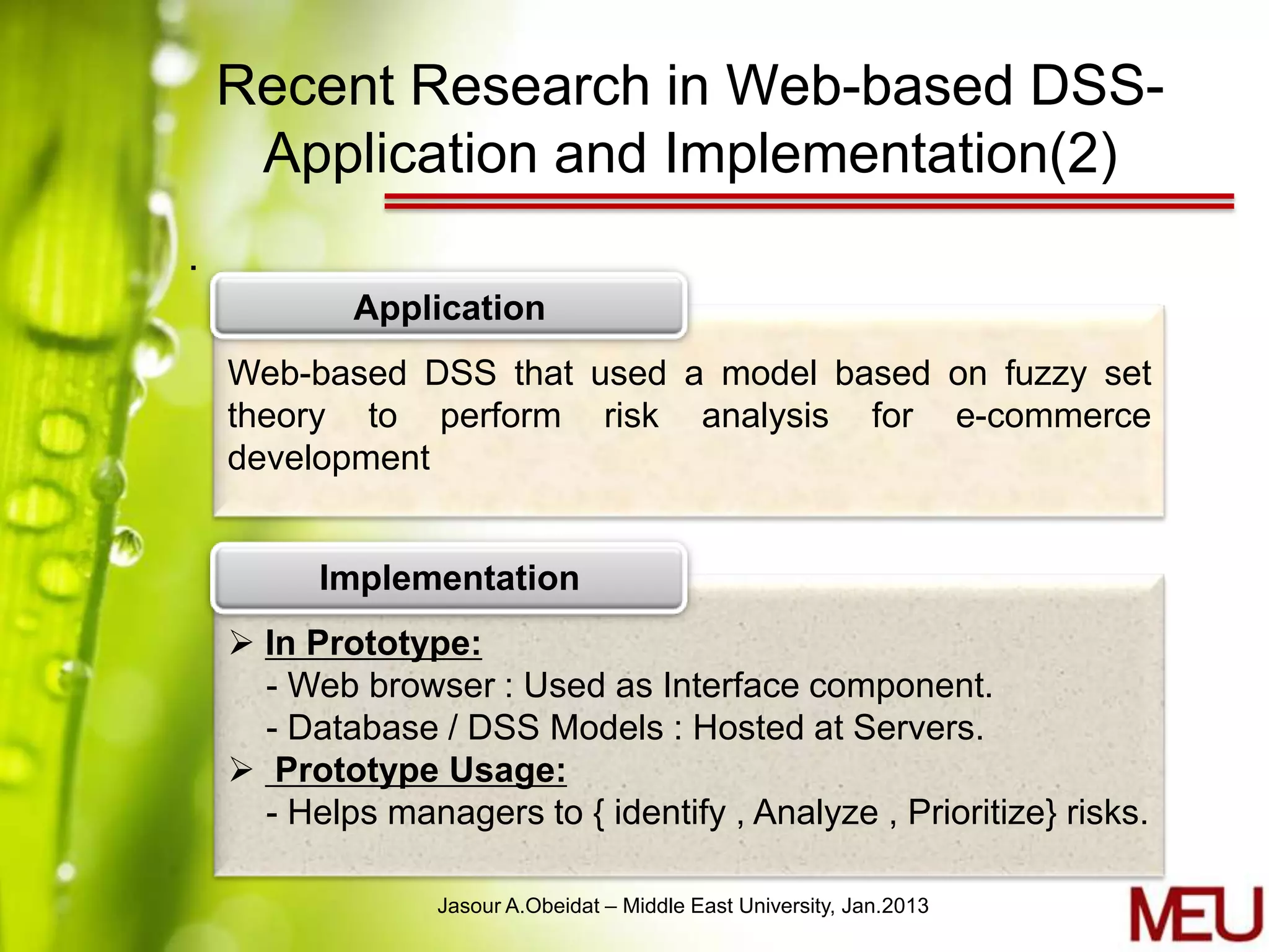 Recent Research in Web-based DSS-
     Application and Implementation(2)
.
            Application
    Web-based DSS that used a model based on fuzzy set
    theory to perform risk analysis for e-commerce
    development


          Implementation
     In Prototype:
      - Web browser : Used as Interface component.
      - Database / DSS Models : Hosted at Servers.
     Prototype Usage:
      - Helps managers to { identify , Analyze , Prioritize} risks.

                  Jasour A.Obeidat – Middle East University, Jan.2013
 