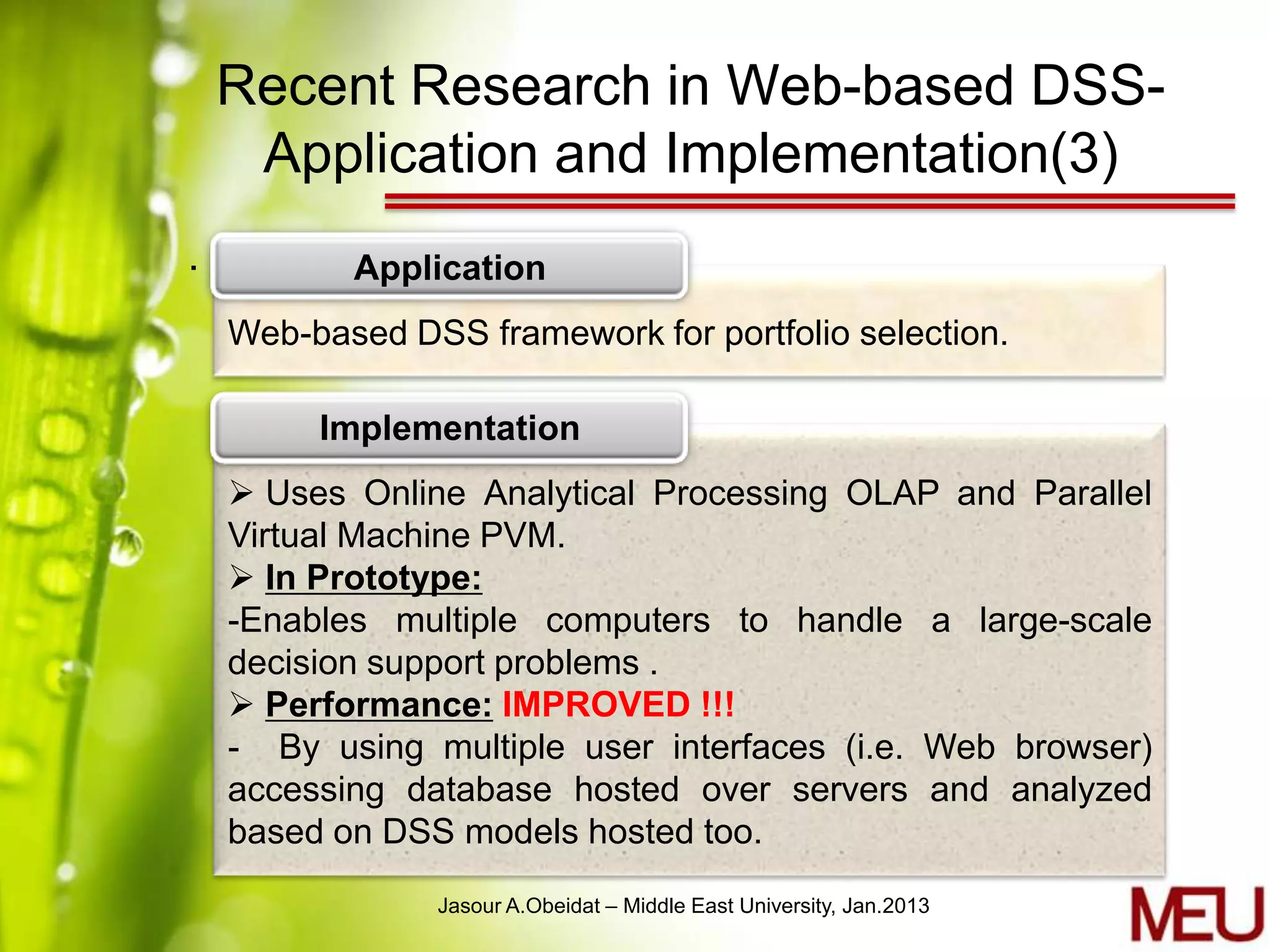 Recent Research in Web-based DSS-
     Application and Implementation(3)
.          Application
    Web-based DSS framework for portfolio selection.

         Implementation
     Uses Online Analytical Processing OLAP and Parallel
    Virtual Machine PVM.
     In Prototype:
    -Enables multiple computers to handle a large-scale
    decision support problems .
     Performance: IMPROVED !!!
    - By using multiple user interfaces (i.e. Web browser)
    accessing database hosted over servers and analyzed
    based on DSS models hosted too.
                Jasour A.Obeidat – Middle East University, Jan.2013
 