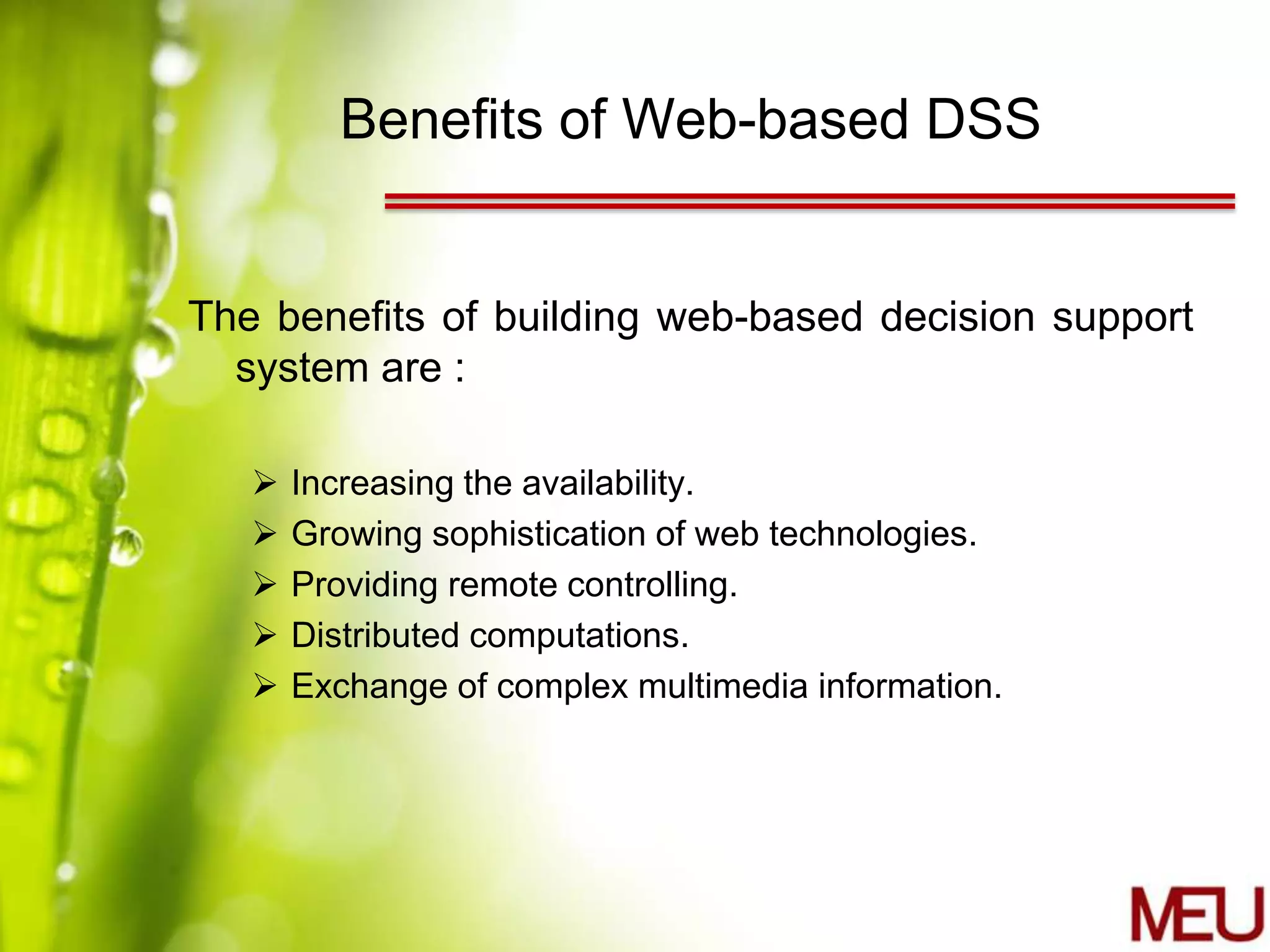 Benefits of Web-based DSS


The benefits of building web-based decision support
  system are :

      Increasing the availability.
      Growing sophistication of web technologies.
      Providing remote controlling.
      Distributed computations.
      Exchange of complex multimedia information.
 