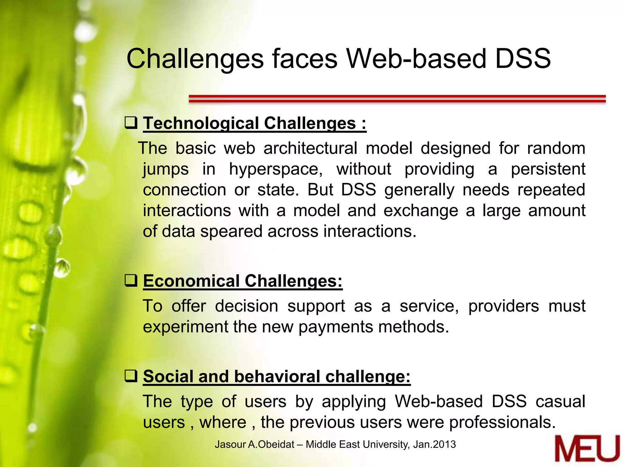 Challenges faces Web-based DSS

 Technological Challenges :
 The basic web architectural model designed for random
  jumps in hyperspace, without providing a persistent
  connection or state. But DSS generally needs repeated
  interactions with a model and exchange a large amount
  of data speared across interactions.

 Economical Challenges:
  To offer decision support as a service, providers must
  experiment the new payments methods.

 Social and behavioral challenge:
  The type of users by applying Web-based DSS casual
  users , where , the previous users were professionals.
           Jasour A.Obeidat – Middle East University, Jan.2013
 