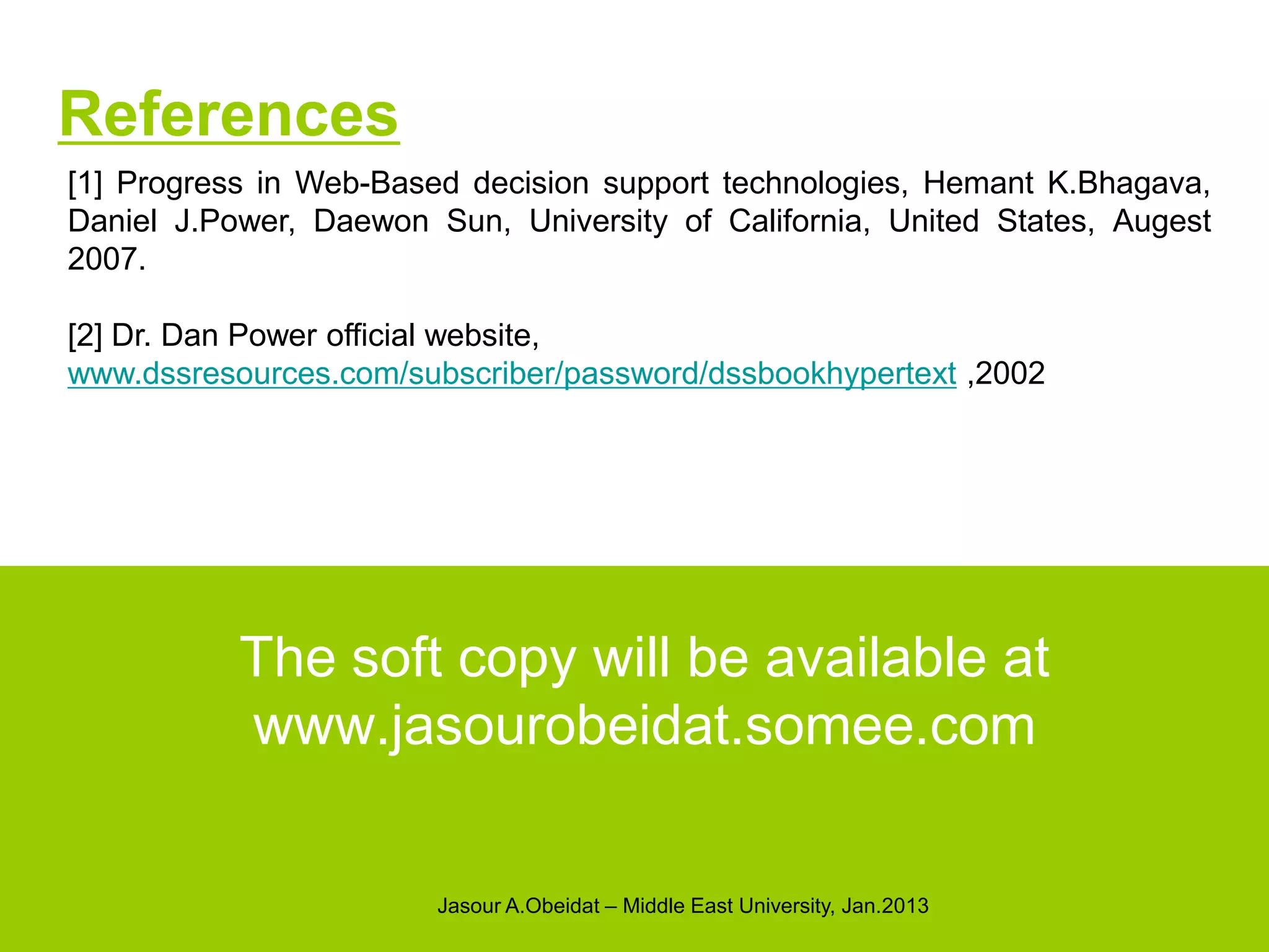 References
[1] Progress in Web-Based decision support technologies, Hemant K.Bhagava,
Daniel J.Power, Daewon Sun, University of California, United States, Augest
2007.

[2] Dr. Dan Power official website,
www.dssresources.com/subscriber/password/dssbookhypertext ,2002




           The soft copy will be available at
           www.jasourobeidat.somee.com

                        Jasour A.Obeidat – Middle East University, Jan.2013
 