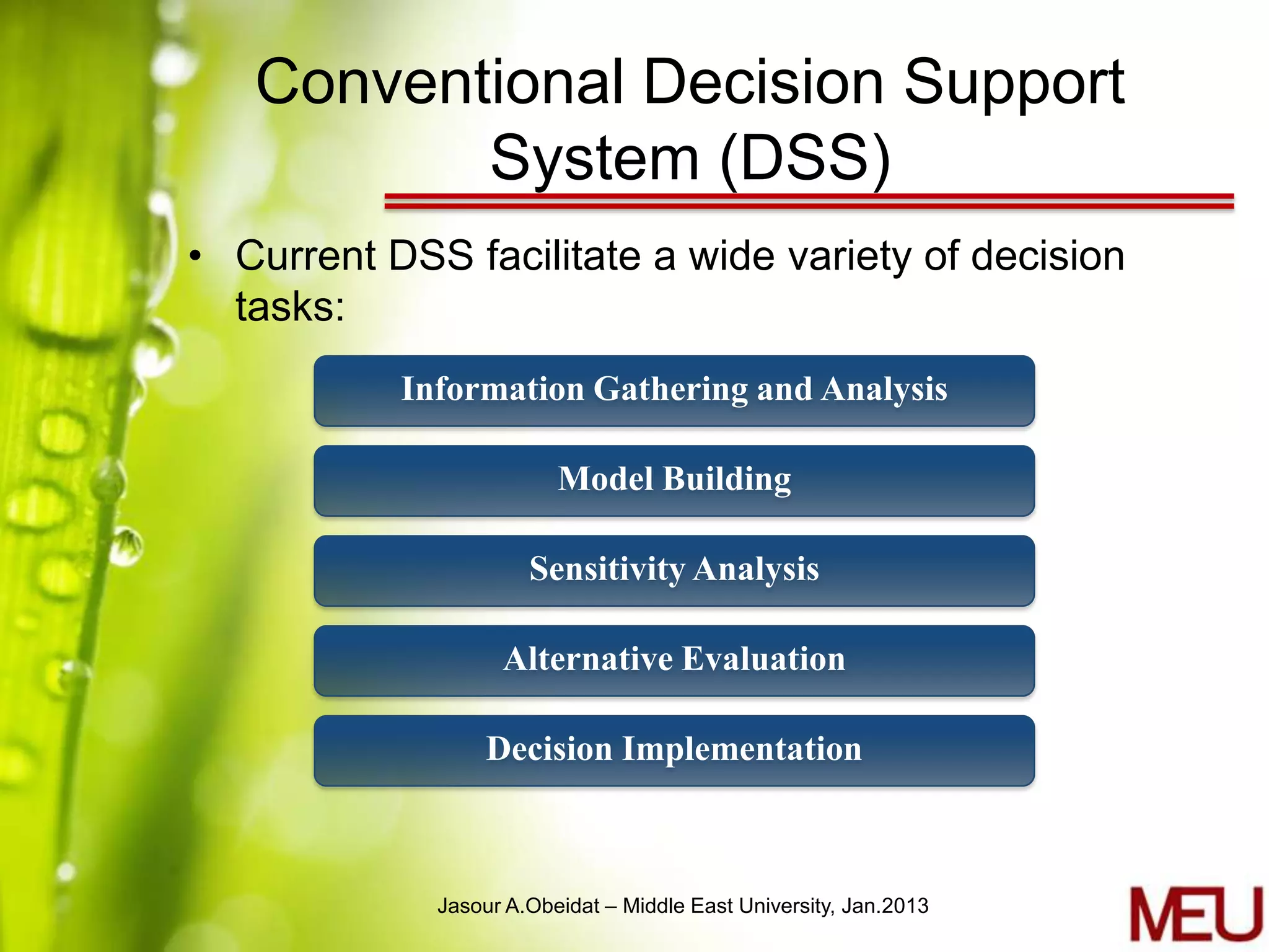 Conventional Decision Support
          System (DSS)
• Current DSS facilitate a wide variety of decision
  tasks:
           Information Gathering and Analysis

                         Model Building

                      Sensitivity Analysis

                   Alternative Evaluation

                  Decision Implementation



             Jasour A.Obeidat – Middle East University, Jan.2013
 
