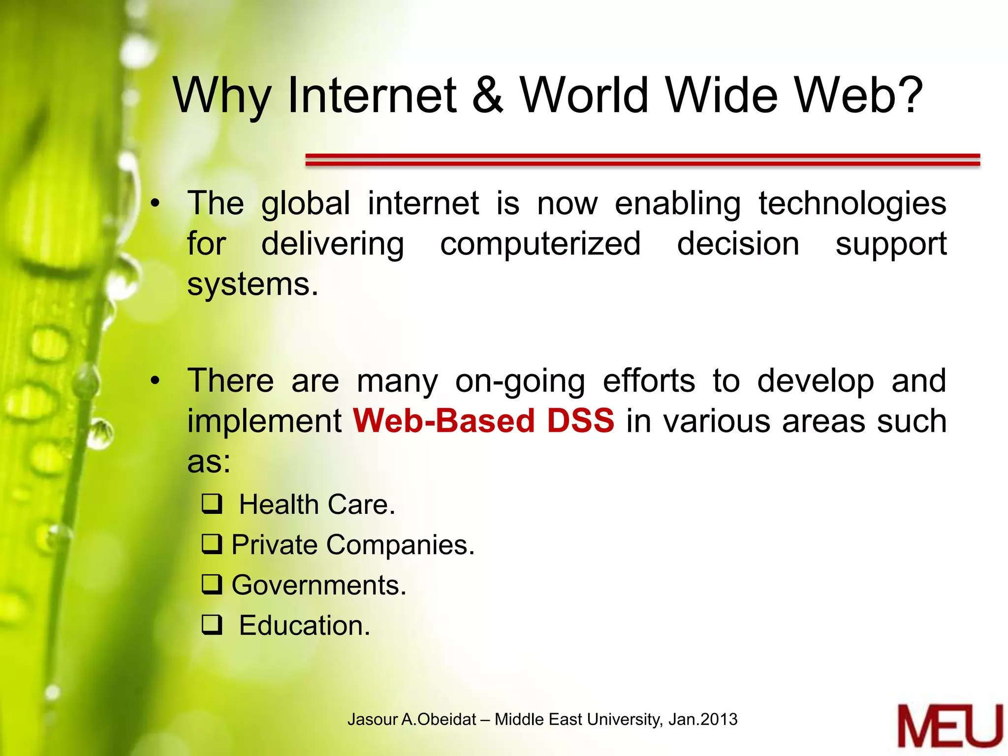 Why Internet & World Wide Web?

• The global internet is now enabling technologies
  for delivering computerized decision support
  systems.

• There are many on-going efforts to develop and
  implement Web-Based DSS in various areas such
  as:
    Health Care.
    Private Companies.
    Governments.
    Education.


             Jasour A.Obeidat – Middle East University, Jan.2013
 