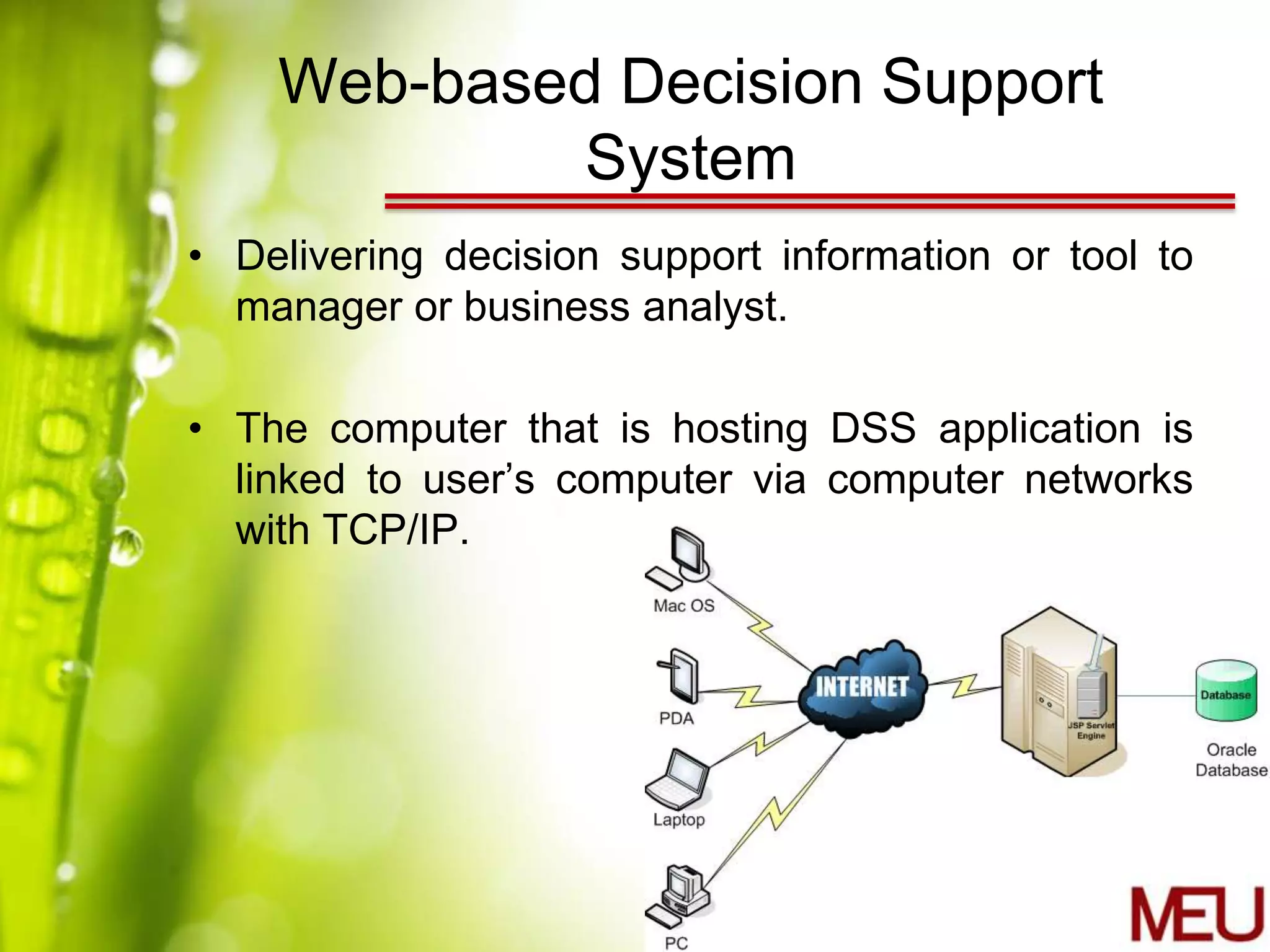 Web-based Decision Support
            System
• Delivering decision support information or tool to
  manager or business analyst.

• The computer that is hosting DSS application is
  linked to user’s computer via computer networks
  with TCP/IP.
 