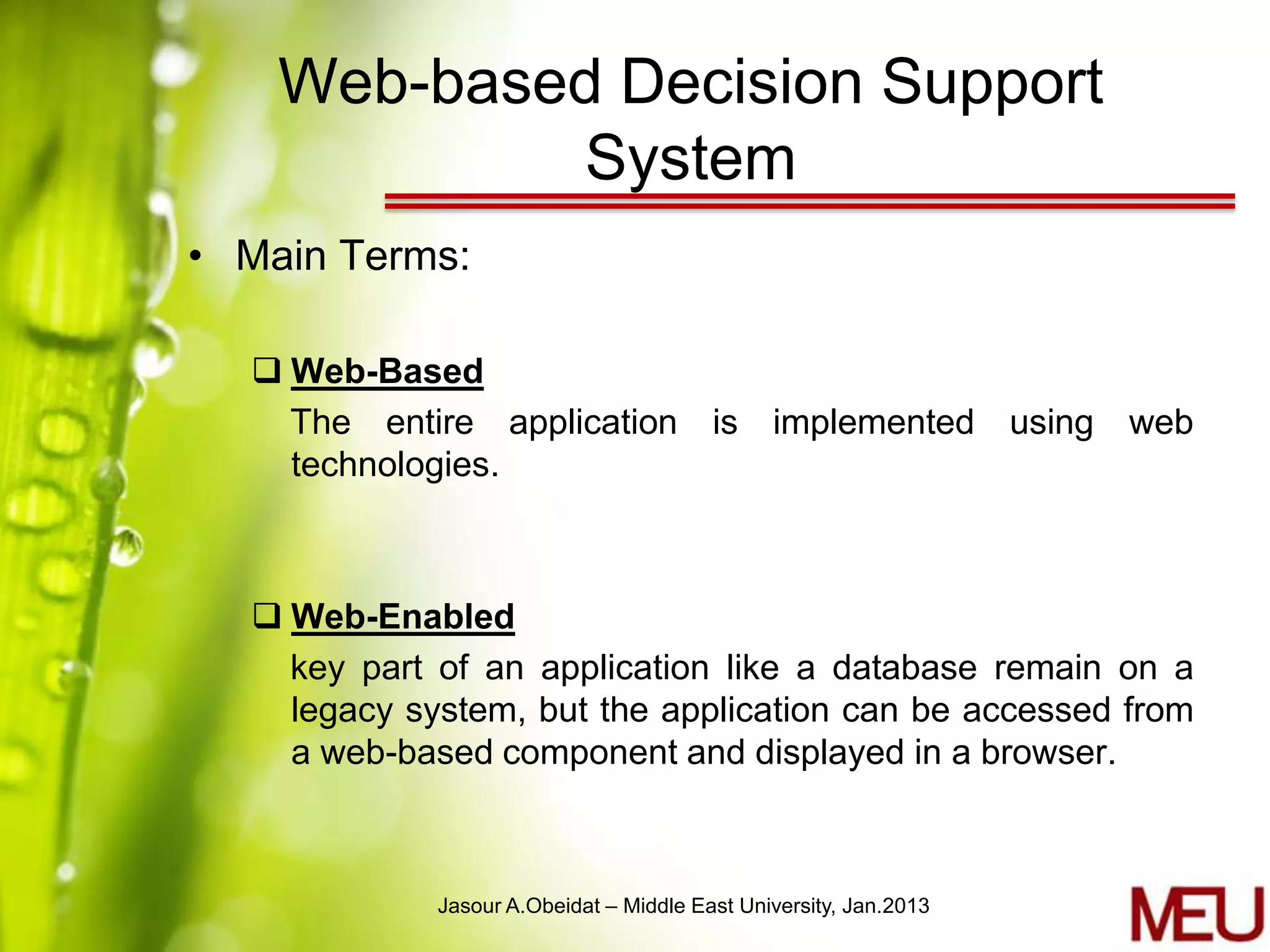 Web-based Decision Support
            System
• Main Terms:

   Web-Based
    The entire application is implemented using web
    technologies.



   Web-Enabled
    key part of an application like a database remain on a
    legacy system, but the application can be accessed from
    a web-based component and displayed in a browser.



             Jasour A.Obeidat – Middle East University, Jan.2013
 