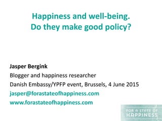 Happiness and well-being.
Do they make good policy?
Jasper Bergink
Blogger and happiness researcher
Danish Embassy/YPFP event, Brussels, 4 June 2015
jasper@forastateofhappiness.com
www.forastateofhappiness.com
 