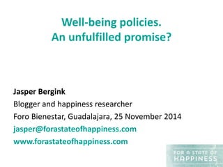 Well-being policies. 
An unfulfilled promise? 
Jasper Bergink 
Blogger and happiness researcher 
Foro Bienestar, Guadalajara, 25 November 2014 
jasper@forastateofhappiness.com 
www.forastateofhappiness.com 
 