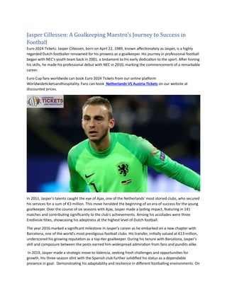 Jasper Cillessen: A Goalkeeping Maestro's Journey to Success in
Football
Euro 2024 Tickets: Jasper Cillessen, born on April 22, 1989, known affectionately as Jasper, is a highly
regarded Dutch footballer renowned for his prowess as a goalkeeper. His journey in professional football
began with NEC's youth team back in 2001, a testament to his early dedication to the sport. After honing
his skills, he made his professional debut with NEC in 2010, marking the commencement of a remarkable
career.
Euro Cup fans worldwide can book Euro 2024 Tickets from our online platform
Worldwideticketsandhospitality. Fans can book Netherlands VS Austria Tickets on our website at
discounted prices.
In 2011, Jasper's talents caught the eye of Ajax, one of the Netherlands' most storied clubs, who secured
his services for a sum of €3 million. This move heralded the beginning of an era of success for the young
goalkeeper. Over the course of six seasons with Ajax, Jasper made a lasting impact, featuring in 141
matches and contributing significantly to the club's achievements. Among his accolades were three
Eredivisie titles, showcasing his adeptness at the highest level of Dutch football.
The year 2016 marked a significant milestone in Jasper's career as he embarked on a new chapter with
Barcelona, one of the world's most prestigious football clubs. His transfer, initially valued at €13 million,
underscored his growing reputation as a top-tier goalkeeper. During his tenure with Barcelona, Jasper's
skill and composure between the posts earned him widespread admiration from fans and pundits alike.
In 2019, Jasper made a strategic move to Valencia, seeking fresh challenges and opportunities for
growth. His three-season stint with the Spanish club further solidified his status as a dependable
presence in goal. Demonstrating his adaptability and resilience in different footballing environments. On
 