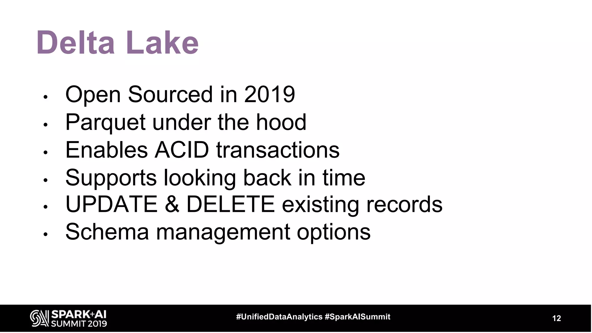 Delta Lake
• Open Sourced in 2019
• Parquet under the hood
• Enables ACID transactions
• Supports looking back in time
• UPDATE & DELETE existing records
• Schema management options
12#UnifiedDataAnalytics #SparkAISummit
 