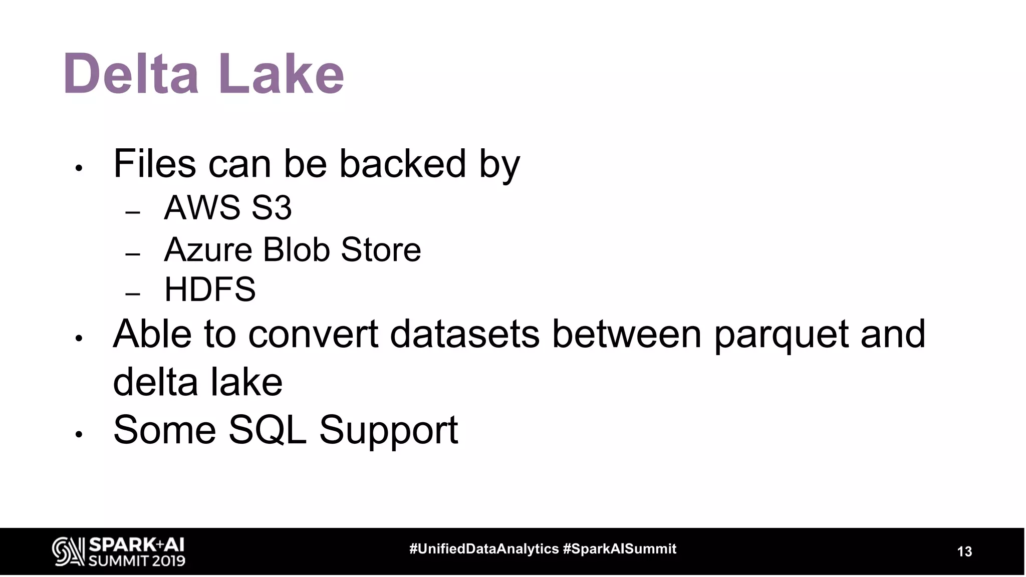 Delta Lake
• Files can be backed by
– AWS S3
– Azure Blob Store
– HDFS
• Able to convert datasets between parquet and
delta lake
• Some SQL Support
13#UnifiedDataAnalytics #SparkAISummit
 